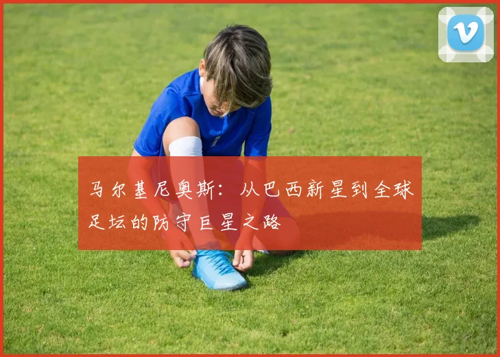 马尔基尼奥斯：从巴西新星到全球足坛的防守巨星之路