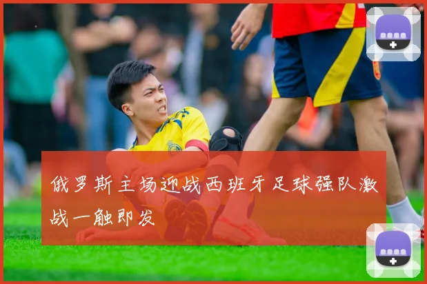 俄罗斯主场迎战西班牙足球强队激战一触即发