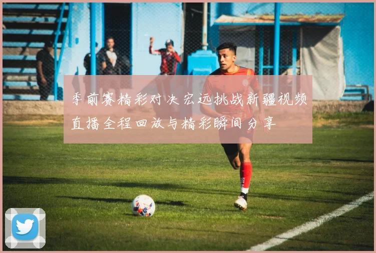 季前赛精彩对决宏远挑战新疆视频直播全程回放与精彩瞬间分享