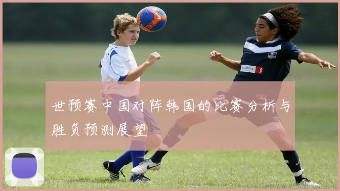 世预赛中国对阵韩国的比赛分析与胜负预测展望