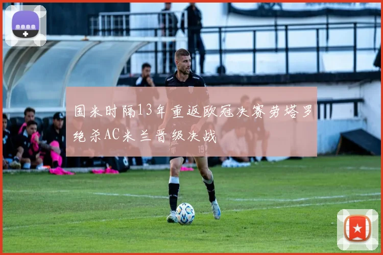 国米时隔13年重返欧冠决赛劳塔罗绝杀AC米兰晋级决战