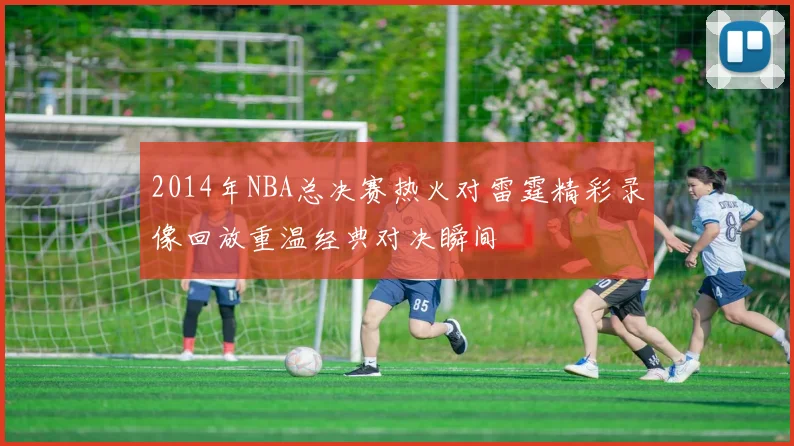 2014年NBA总决赛热火对雷霆精彩录像回放重温经典对决瞬间