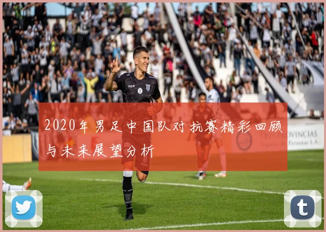 2020年男足中国队对抗赛精彩回顾与未来展望分析