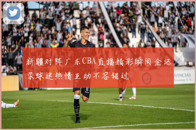 新疆对阵广东CBA直播精彩瞬间全记录球迷热情互动不容错过