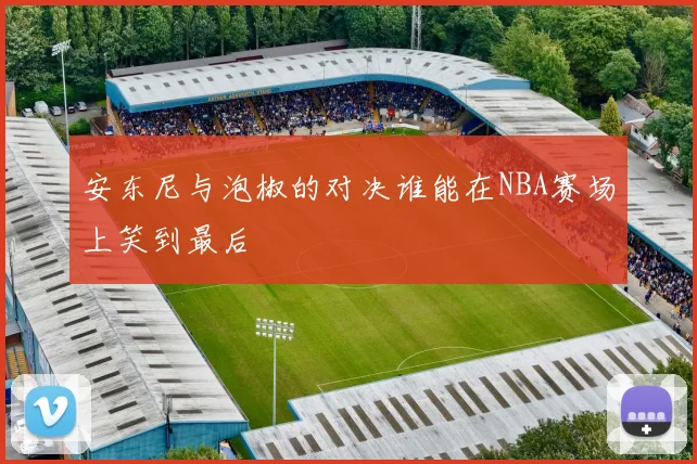 安东尼与泡椒的对决谁能在NBA赛场上笑到最后