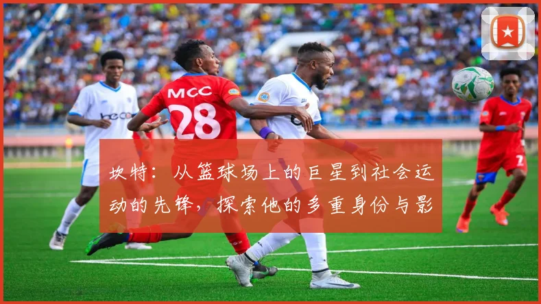 坎特：从篮球场上的巨星到社会运动的先锋，探索他的多重身份与影响力