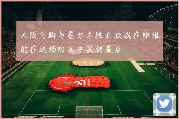 大阪飞脚与墨尔本胜利激战在即谁能在这场对决中笑到最后