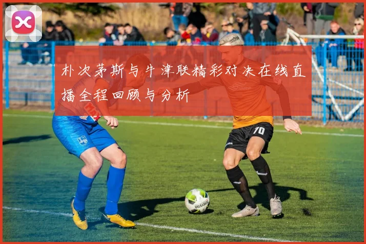 朴次茅斯与牛津联精彩对决在线直播全程回顾与分析