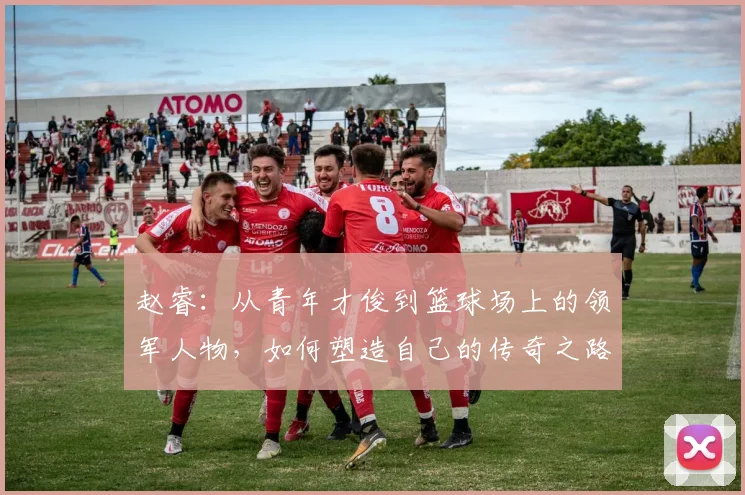 赵睿：从青年才俊到篮球场上的领军人物，如何塑造自己的传奇之路