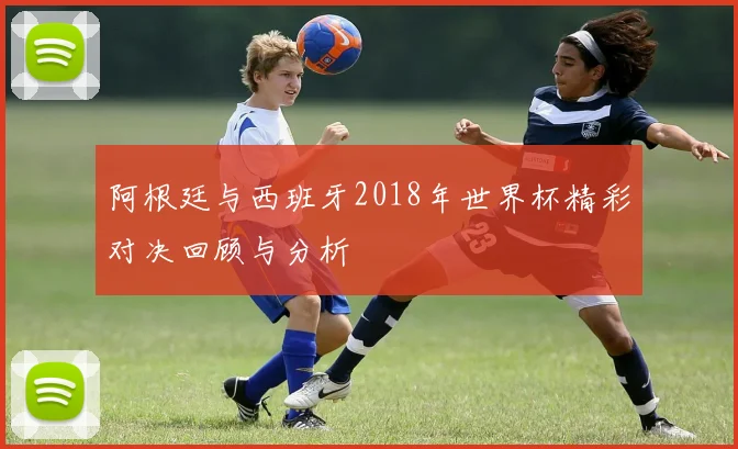 阿根廷与西班牙2018年世界杯精彩对决回顾与分析