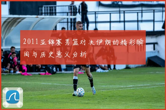 2011亚锦赛男篮对决伊朗的精彩瞬间与历史意义分析