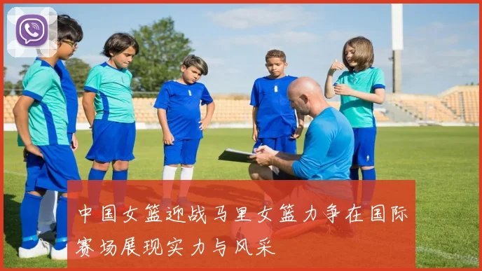中国女篮迎战马里女篮力争在国际赛场展现实力与风采