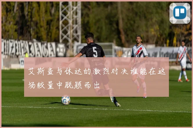 艾斯查与休达的激烈对决谁能在这场较量中脱颖而出
