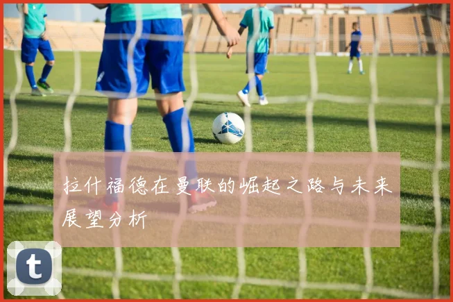 拉什福德在曼联的崛起之路与未来展望分析