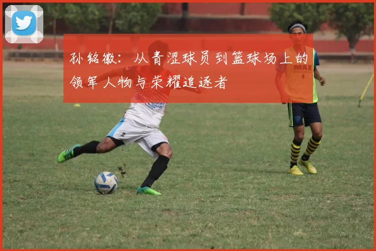 孙铭徽：从青涩球员到篮球场上的领军人物与荣耀追逐者