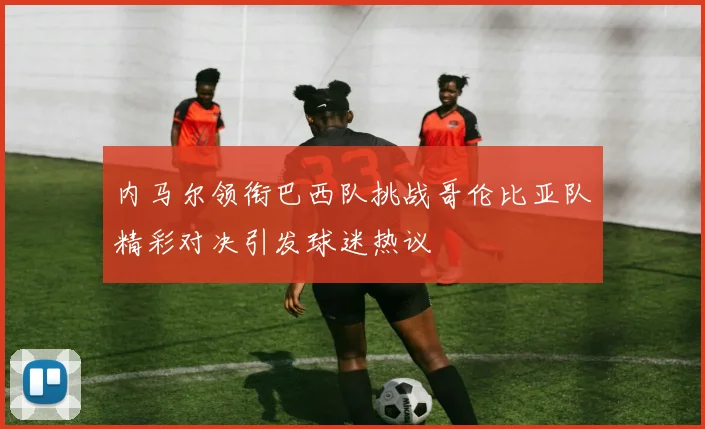 内马尔领衔巴西队挑战哥伦比亚队精彩对决引发球迷热议