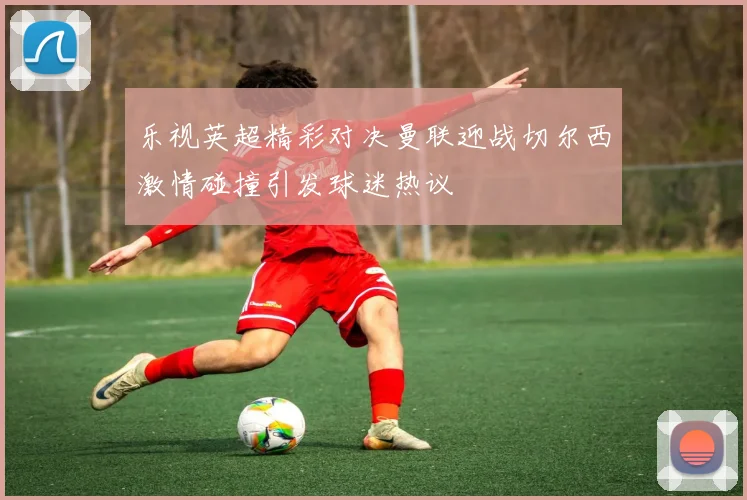 乐视英超精彩对决曼联迎战切尔西激情碰撞引发球迷热议