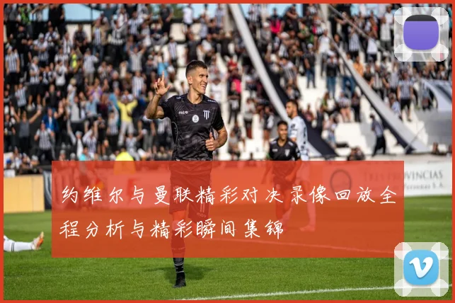 约维尔与曼联精彩对决录像回放全程分析与精彩瞬间集锦