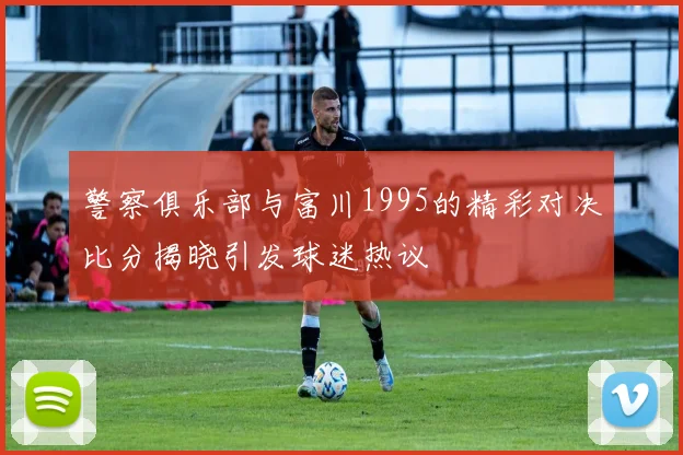 警察俱乐部与富川1995的精彩对决比分揭晓引发球迷热议