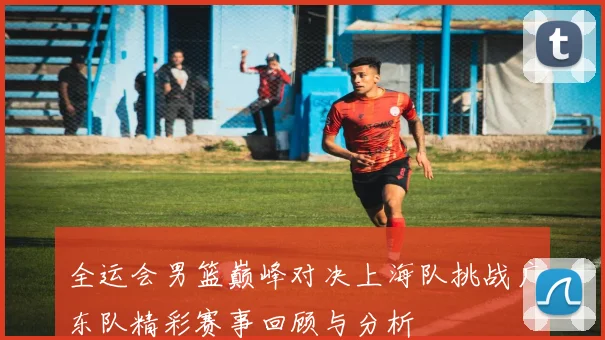全运会男篮巅峰对决上海队挑战广东队精彩赛事回顾与分析