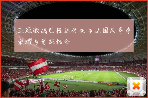 亚冠激战巴格达对决吉达国民争夺荣耀与晋级机会