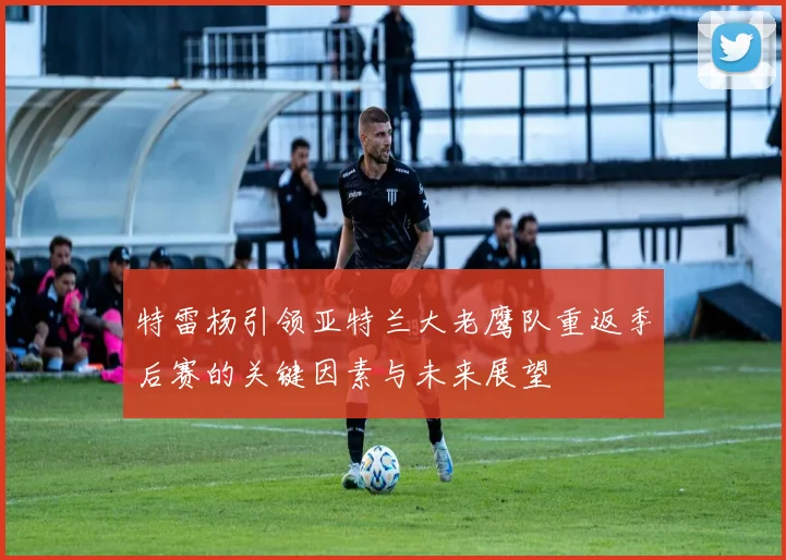 特雷杨引领亚特兰大老鹰队重返季后赛的关键因素与未来展望