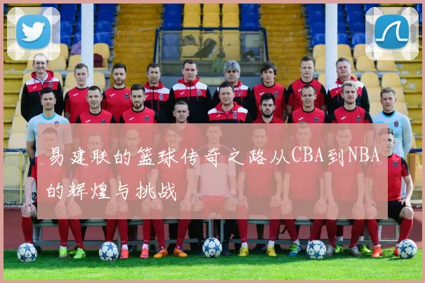易建联的篮球传奇之路从CBA到NBA的辉煌与挑战