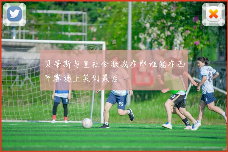 贝蒂斯与皇社会激战在即谁能在西甲赛场上笑到最后