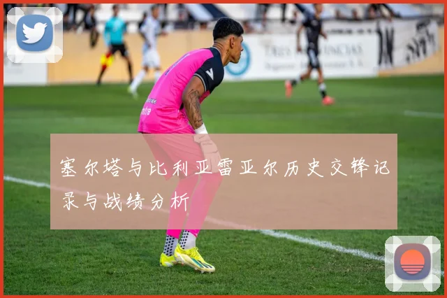 塞尔塔与比利亚雷亚尔历史交锋记录与战绩分析