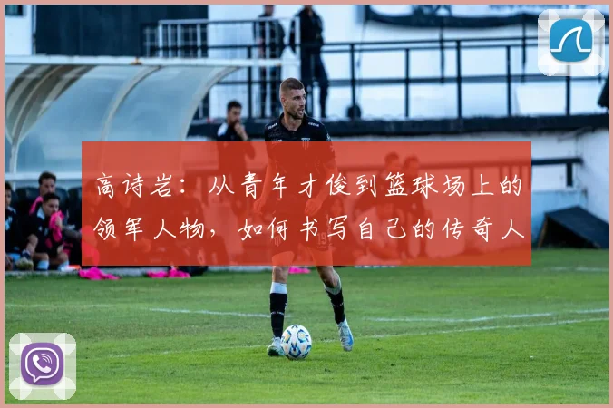 高诗岩：从青年才俊到篮球场上的领军人物，如何书写自己的传奇人生
