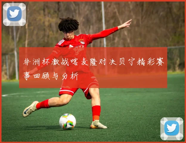 非洲杯激战喀麦隆对决贝宁精彩赛事回顾与分析