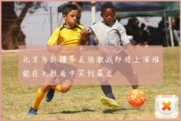 北京与新疆第五场激战即将上演谁能在决胜局中笑到最后
