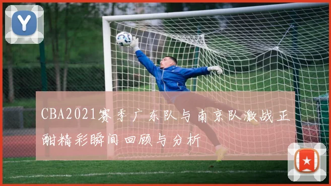 CBA2021赛季广东队与南京队激战正酣精彩瞬间回顾与分析