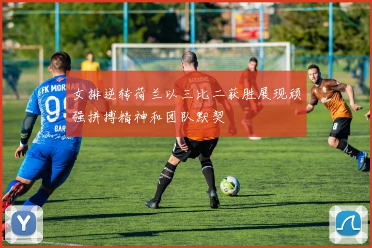 女排逆转荷兰以三比二获胜展现顽强拼搏精神和团队默契