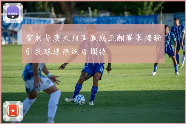 智利与澳大利亚激战正酣赛果揭晓引发球迷热议与期待