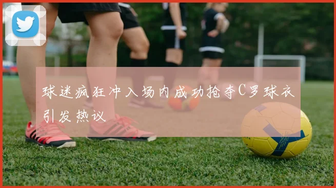 球迷疯狂冲入场内成功抢夺C罗球衣引发热议