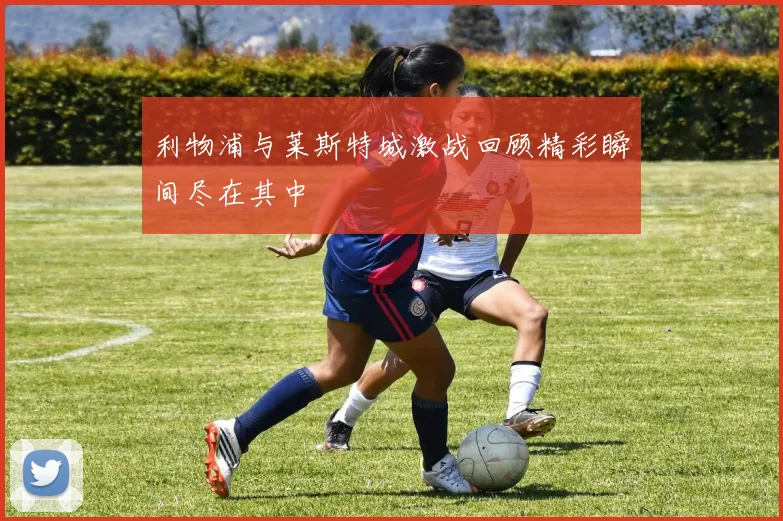 利物浦与莱斯特城激战回顾精彩瞬间尽在其中