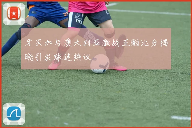 牙买加与澳大利亚激战正酣比分揭晓引发球迷热议