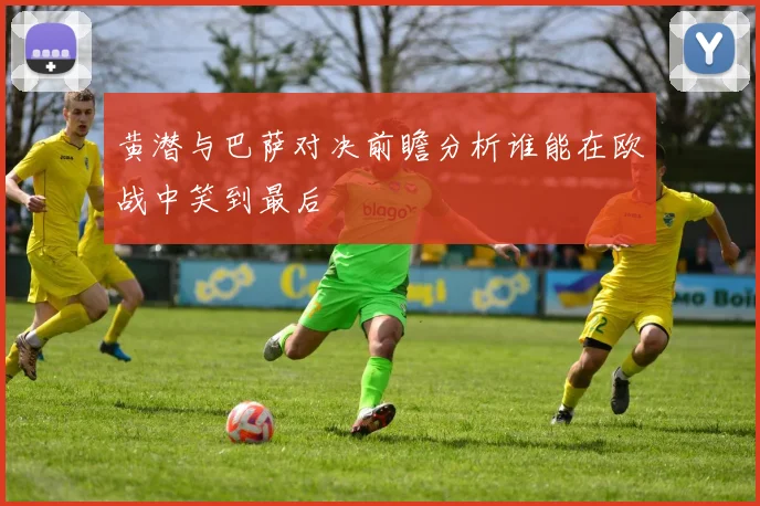 黄潜与巴萨对决前瞻分析谁能在欧战中笑到最后