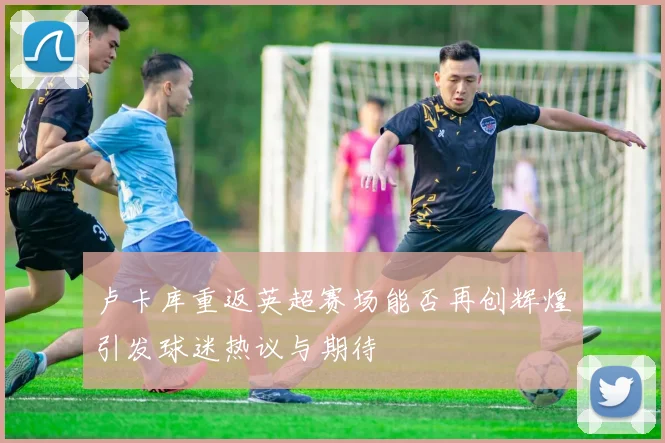 卢卡库重返英超赛场能否再创辉煌引发球迷热议与期待