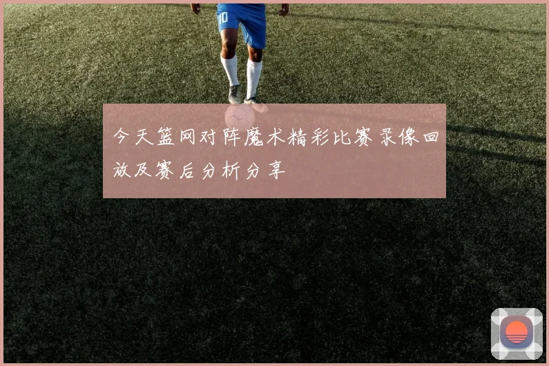 今天篮网对阵魔术精彩比赛录像回放及赛后分析分享