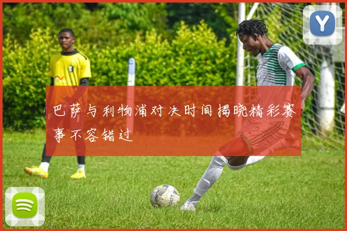 巴萨与利物浦对决时间揭晓精彩赛事不容错过