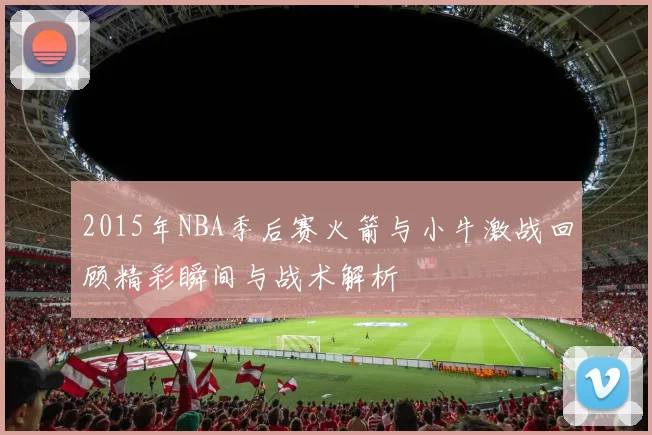 2015年NBA季后赛火箭与小牛激战回顾精彩瞬间与战术解析