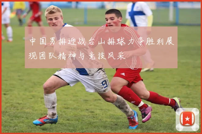 中国男排迎战台山排球力争胜利展现团队精神与竞技风采