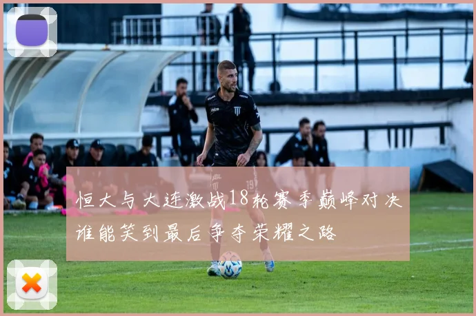 恒大与大连激战18轮赛季巅峰对决谁能笑到最后争夺荣耀之路