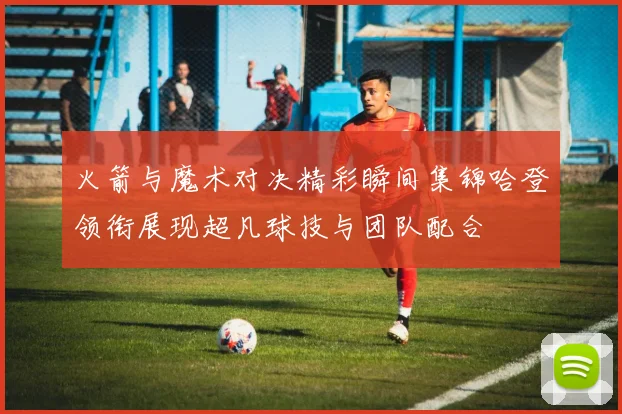 火箭与魔术对决精彩瞬间集锦哈登领衔展现超凡球技与团队配合